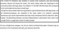 The COVID-19 Pandemic has resulted in country wide lockdowns and non-essential
business closures all around the world. The stock market index has responded to the
coronavirus fears with large drops. As of March 17, the S&P 500 fell nearly 30% compared
to its record peak set less than a month ago.
Though the stock market index has responded to unprecedented shock with large drops, not
all industries/companies are impacted to the same extent. For instance, essential
businesses such as the supermarkets have also seen a temporary boost in sales from "panic
buying". As Bloomberg reported, one New Zealand-based 'supermarket chain said it sold
enough food in a single day to feed 10 million people.
You are a hedge fund manager, one of your clients overheard that option contracts may an
insurance to the investments and asks your opinions about this.
