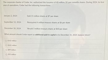 The corporate charter of Cedar, Inc. authorized the issuance of 40 million, $1 par common shares. During 2024, its first
year of operations, Cedar had the following transactions:
January 2, 2024
Sold 15 million shares at $7 per share
September 12, 2024
Reacquired 4 million treasury shares at $6 per share
December 18, 2024
Resold 3 million treasury shares at $10 per share
What amount should Cedar report as additional paid-in capital in its December 31, 2024, balance sheet?
O $102 million
O $105 million
O $99 million
O $95 million