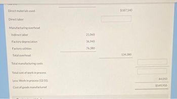 [ELTUI
Direct materials used
Direct labor
Manufacturing overhead
Indirect labor
Factory depreciation
Factory utilities
Total overhead
Total manufacturing costs
Total cost of work in process
Less: Work in process (12/31)
Cost of goods manufactured
21,060
36,940
76,380
$187,540
134,380
84,050
$549,950