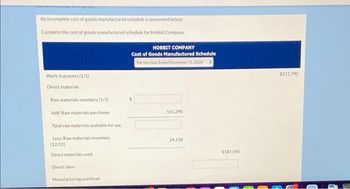 An incomplete cost of goods manufactured schedule is presented below.
Complete the cost of goods manufactured schedule for Hobbit Company.
Work in process (1/1)
Direct materials
Raw materials inventory (1/1)
Add: Raw materials purchases
Total raw materials available for use
Less: Raw materials inventory
(12/31)
Direct materials used
Direct labor
Manufacturing overhead
HOBBIT COMPANY
Cost of Goods Manufactured Schedule
For the Year Ended December 31, 2020
#
161,290
24,130
$187,540
$211,790