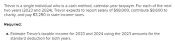 Trevor is a single individual who is a cash-method, calendar-year taxpayer. For each of the next
two years (2023 and 2024), Trevor expects to report salary of $98,000, contribute $8,600 to
charity, and pay $3,250 in state income taxes.
Required:
a. Estimate Trevor's taxable income for 2023 and 2024 using the 2023 amounts for the
standard deduction for both years.