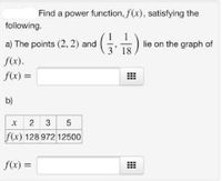 **Power Function Exploration**

**Task:** Find a power function, \( f(x) \), satisfying the given conditions.

**a) Conditions:**
The points \( (2, 2) \) and \( \left( \frac{1}{3}, \frac{1}{18} \right) \) lie on the graph of \( f(x) \).

\( f(x) = \) [________ ]

**b) Data Points Table:**

| \( x \) | \( 2 \) | \( 3 \) | \( 5 \) |
|---------|---------|---------|---------|
| \( f(x) \) | \( 128 \) | \( 972 \) | \( 12500 \) |

\( f(x) = \) [________ ]

**Instructions:**

- For part (a), find a function \( f(x) \) that passes through the given points. Use the provided information to determine the parameters of the power function.
  
- For part (b), use the table to deduce the power function that fits the given data points. Analyze the relationship between \( x \) and \( f(x) \) to identify the correct mathematical form.