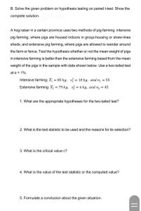 B. Solve the given problem on hypothesis testing on paired t-test. Show the
complete solution.
A hog raiser in a certain province uses two methods of pig-farming: intensive
pig farming, where pigs are housed indoors in group-housing or straw-lines
sheds; and extensive pig farming, where pigs are allowed to wander around
the farm or fence. Test the hypothesis whether or not the mean weight of pigs
in intensive farming is better than the extensive farming based from the mean
weight of the pigs in the sample with data shown below. Use a two-tailed test
at a = 1%.
Intensive farming: X, = 85 kg, si = 10 kg, and n, = 55
Extensive farming: X2 = 79 kg, s = 6 kg, and n2 = 45
1. What are the appropriate hypotheses for the two-tailed test?
2. What is the test statistic to be used and the reasons for its selection?
3. What is the critical value c?
4. What is the value of the test statistic or the computed value?
5. Formulate a conclusion about the given situation.
||
