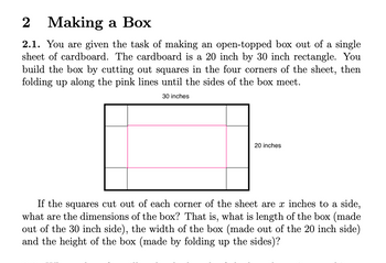 # Making a Box

## 2.1.

You are given the task of making an open-topped box out of a single sheet of cardboard. The cardboard is a 20 inch by 30 inch rectangle. You build the box by cutting out squares in the four corners of the sheet, then folding up along the pink lines until the sides of the box meet.

### Diagram Explanation

The diagram shows a rectangle labeled with dimensions of 30 inches in length and 20 inches in width. In each corner, there are squares outlined in black, indicating where the material will be cut. The interior pink lines demonstrate where to fold the cardboard to form the sides of the box.

### Problem Statement

If the squares cut out of each corner of the sheet are \( x \) inches to a side, what are the dimensions of the box? That is, what is the length of the box (made out of the 30 inch side), the width of the box (made out of the 20 inch side), and the height of the box (made by folding up the sides)?