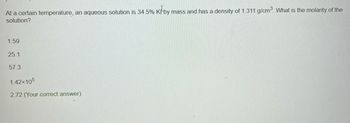 At a certain temperature, an aqueous solution is 34.5% K by mass and has a density of 1.311 g/cm³. What is the molarity of the
solution?
1.59
25.1
57.3
1.42×105
2.72 (Your correct answer)