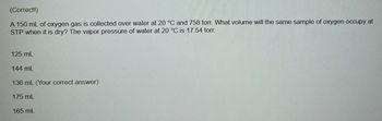 (Correct!)
A 150 mL of oxygen gas is collected over water at 20 °C and 758 torr. What volume will the same sample of oxygen occupy at
STP when it is dry? The vapor pressure of water at 20 °C is 17.54 torr.
125 mL
144 mL
136 mL (Your correct answer)
175 mL
165 mL
