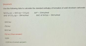 (Incorrect)
Use the following data to calculate the standard enthalpy of formation of solid strontium carbonate
SrCO3 (s)→ SrO (s) + CO₂(s)
AH of CO₂ (g) = -394 kJ/mol
-1812 kJ
-752 kJ
1812 kJ
752 kJ (Your answer)
1220
-1220 kJ (Correct answer)
AH° = 234 kJ/mol
AH of SrO(s) = -592 kJ/mol