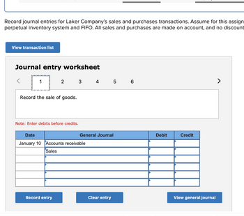 Record journal entries for Laker Company's sales and purchases transactions. Assume for this assign
perpetual inventory system and FIFO. All sales and purchases are made on account, and no discount
View transaction list
Journal entry worksheet
2
Record the sale of goods.
Note: Enter debits before credits.
Record entry
3
Date
January 10 Accounts receivable
Sales
4 5 6
General Journal
Clear entry
Debit
Credit
View general journal