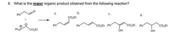 6. What is the major organic product obtained from the following reaction?
Ph
Ph₂P
CO₂Et
a.
Ph
CO₂Et
b.
Ph
C.
COEt Phí
OH
CO₂Et
d.
Ph
OH
CO₂Et