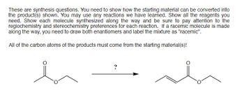 These are synthesis questions. You need to show how the starting material can be converted into
the product(s) shown. You may use any reactions we have learned. Show all the reagents you
need. Show each molecule synthesized along the way and be sure to pay attention to the
regiochemistry and stereochemistry preferences for each reaction. If a racemic molecule is made
along the way, you need to draw both enantiomers and label the mixture as "racemic".
All of the carbon atoms of the products must come from the starting material(s)!
hi
?