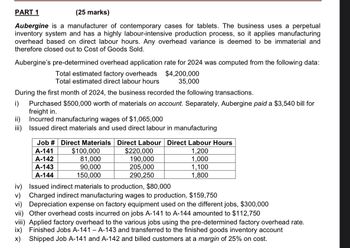 PART 1
(25 marks)
Aubergine is a manufacturer of contemporary cases for tablets. The business uses a perpetual
inventory system and has a highly labour-intensive production process, so it applies manufacturing
overhead based on direct labour hours. Any overhead variance is deemed to be immaterial and
therefore closed out to Cost of Goods Sold.
Aubergine's pre-determined overhead application rate for 2024 was computed from the following data:
Total estimated factory overheads
Total estimated direct labour hours
$4,200,000
35,000
During the first month of 2024, the business recorded the following transactions.
Purchased $500,000 worth of materials on account. Separately, Aubergine paid a $3,540 bill for
freight in.
ii) Incurred manufacturing wages of $1,065,000
iii) Issued direct materials and used direct labour in manufacturing
Job # Direct Materials Direct Labour Direct Labour Hours
A-141
A-142
A-143
A-144
$100,000
81,000
90,000
150,000
$220,000
190,000
205,000
290,250
1,200
1,000
1,100
1,800
iv) Issued indirect materials to production, $80,000
v) Charged indirect manufacturing wages to production, $159,750
vi) Depreciation expense on factory equipment used on the different jobs, $300,000
vii) Other overhead costs incurred on jobs A-141 to A-144 amounted to $112,750
viii) Applied factory overhead to the various jobs using the pre-determined factory overhead rate.
ix) Finished Jobs A-141 - A-143 and transferred to the finished goods inventory account
✗) Shipped Job A-141 and A-142 and billed customers at a margin of 25% on cost.