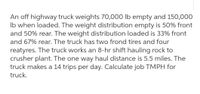 An off highway truck weights 70,000 lb empty and 150,000
Ib when loaded. The weight distribution empty is 50% front
and 50% rear. The weight distribution loaded is 33% front
and 67% rear. The truck has two frond tires and four
reatyres. The truck works an 8-hr shift hauling rock to
crusher plant. The one way haul distance is 5.5 miles. The
truck makes a 14 trips per day. Calculate job TMPH for
truck.
