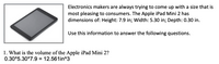 Electronics makers are always trying to come up with a size that is
most pleasing to consumers. The Apple iPad Mini 2 has
dimensions of: Height: 7.9 in; Width: 5.30 in; Depth: 0.30 in.
Use this information to answer the following questions.
1. What is the volume of the Apple iPad Mini 2?
0.30*5.30*7.9 = 12.561in^3
%3D
