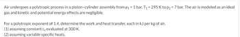 Air undergoes a polytropic process in a piston-cylinder assembly from p₁ = 1 bar, T₁ = 295 Kto p2 = 7 bar. The air is modeled as an ideal
gas and kinetic and potential energy effects are negligible.
For a polytropic exponent of 1.4, determine the work and heat transfer, each in kJ per kg of air,
(1) assuming constant cy evaluated at 300 K.
(2) assuming variable specific heats.