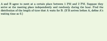 A and B agree to meet at a certain place between 1 PM and 2 PM. Suppose they
arrive at the meeting place independently and randomly during the hour. Find the
distribution of the length of time that A waits for B. (If B arrives before A, define A's
waiting time as 0.)