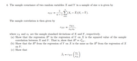 4. The sample covariance of two random variables X and Y in a sample of size n is given by
n
1
SXY =
(X; - X)(Y; – Ỹ).
п — 1
i=1
The sample correlation is then given by
SXY
rXY =
sx sY
where sx and sy are the sample standard deviations of X and Y, respectively.
(a) Show that the regression R? in the regression of Y on X is the squared value of the sample
correlation between X and Y. That is, show that R? = ry.
(b) Show that the R2 from the regression of Y on X is the same as the R2 from the regression of X
on Y.
(c) Show that
Bi =
Sy
= rXY
SX
