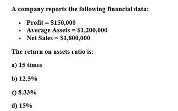 A company reports the following financial data:
•
⚫ Profit
$150,000
⚫ Average Assets = $1,200,000
⚫ Net Sales = $1,800,000
The return on assets ratio is:
a) 15 times
b) 12.5%
c) 8.33%
d) 15%