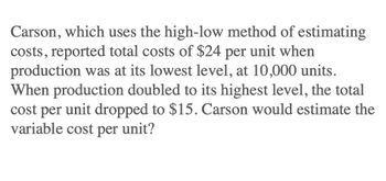 Carson, which uses the high-low method of estimating
costs, reported total costs of $24 per unit when
production was at its lowest level, at 10,000 units.
When production doubled to its highest level, the total
cost per unit dropped to $15. Carson would estimate the
variable cost per unit?