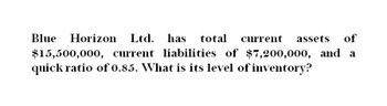 Blue
Horizon Ltd. has total current assets of
$15,500,000, current liabilities of $7,200,000, and a
quick ratio of 0.85. What is its level of inventory?