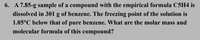 6. A 7.85-g sample of a compound with the empirical formula C5H4 is
dissolved in 301 g of benzene. The freezing point of the solution is
1.05°C below that of pure benzene. What are the molar mass and
molecular formula of this compound?
