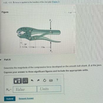 AF = 8.5 lb force is applied to the handles of the vise grip (Figure 1).
Figure
Part A
0.75 in.
NAF
20⁰
-1.5 in.--1 in
μA
Value
3 in.
Determine the magnitude of the compressive force developed on the smooth bolt shank A at the jaws.
Express your answer to three significant figures and include the appropriate units.
Submit Request Answer
F₁
Units
F₁
WE
< 1 of
?