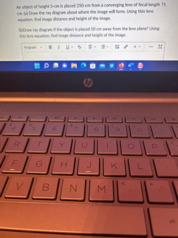$
An object of height 5-cm is placed 250-cm from a converging lens of focal length 75
cm. (a) Draw the ray diagram about where the image will form. Using thin lens
equation, find image distance and height of the image.
(b)Draw ray diagram if the object is placed 50 cm away from the lens plane? Using
thin lens equation, find image distance and height of the image.
Paragraph 3
F
%
RTL
G
V
I
B
UA
H
&
7
B N
hp
7
00
8
M
(
PI
ON
9)
K
+v
O
***
K
KY
P