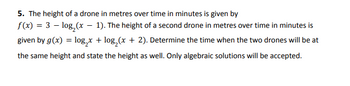 5. The height of a drone in metres over time in minutes is given by
f(x) = 3 - log₂ (x - 1). The height of a second drone in metres over time in minutes is
given by g(x) = log₂x + log₂ (x + 2). Determine the time when the two drones will be at
the same height and state the height as well. Only algebraic solutions will be accepted.