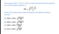 We are given that n = 670, p = 0.85, we also just learned that the standard
error of the sample proportion is
%3D
p (1 - р)
SE, =
п
Which of the below is the correct calculation of the 95\% confidence
interval?
(a) 0.85 ± 1.96 ×
0.85x0.15
670
(b) 0.85 ± 1.65 x
0.85x0.15
670
(c) 0.85 ± 1.96 ×
0.85x0.15
V670
(d) 571 ± 1.96 ×
571x99
670
