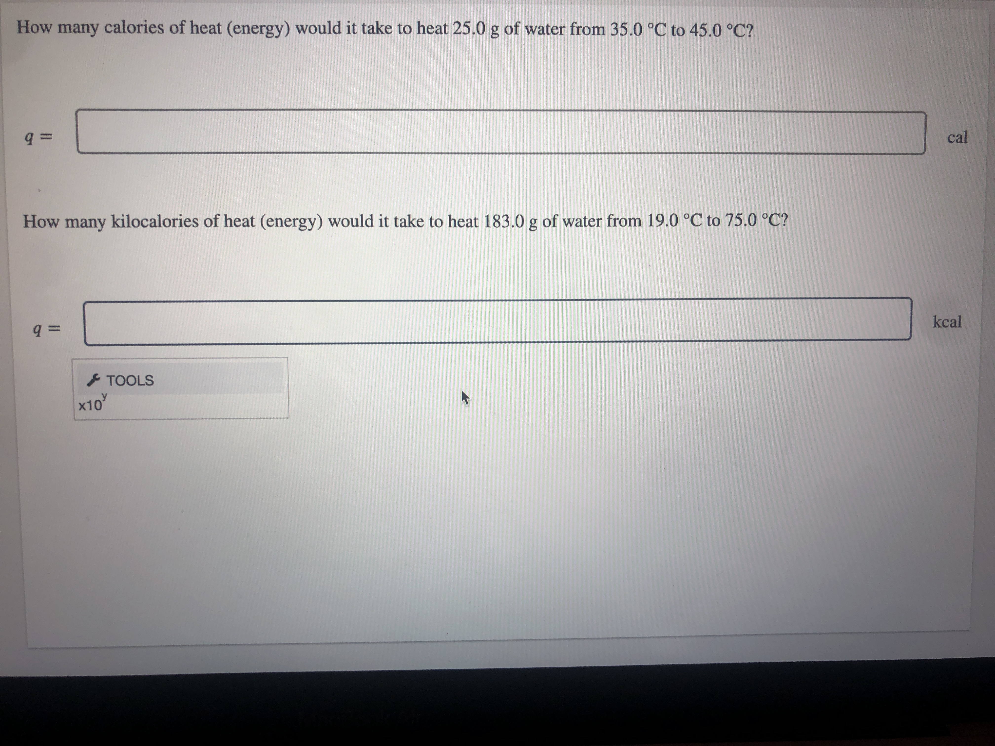 How many calories of heat (energy) would it take to heat 25.0 g of water from 35.0 °C to 45.0 °C?
cal
How many kilocalories of heat (energy) would it take to heat 183.0 g of water from 19.0 °C to 75.0 °C?
kcal
TOOLS
x10
