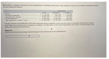 Bed & Bath, a retailing company, has two departments-Hardware and Linens. The company's most recent monthly contribution format
income statement follows:
Department
Total
Linens
Sales
Hardware
$3,000,000
Variable expenses
$ 1,120,000
419,000
$ 4,120,000
1,278,000
2,842,000
2,220,000
Contribution margin.
859,000
2,141,000
1,390,000
Fixed expenses
701,000
830,000
Net operating income (loss)
$ 622,000
$ 751,000
$ (129,000)
A study indicates that $376,000 of the fixed expenses being charged to Linens are sunk costs or allocated costs that will continue
even if the Linens Department is dropped. In addition, the elimination of the Linens Department will result in a 15% decrease in the
sales of the Hardware Department.
Required:
What is the financial advantage (disadvantage) of discontinuing the Linens Department?