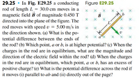 29.25 • In Fig. E29.25 a conducting
rod of length L
magnetic field B of magnitude 0.450 T
directed into the plane of the figure. The
Figure E29.25
30.0 cm moves in a
В
b
rod moves with speed v = 5.00 m/s in
the direction shown. (a) What is the po-
x ax
tential difference between the ends of
the rod? (b) Which point, a or b, is at higher potential? (c) When the
charges in the rod are in equilibrium, what are the magnitude and
direction of the electric field within the rod? (d) When the charges
in the rod are in equilibrium, which point, a or b, has an excess of
positive charge? (e) What is the potential difference across the rod if
it moves (i) parallel to ab and (ii) directly out of the page?
