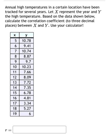 Annual high temperatures in a certain location have been
tracked for several years. Let ✗ represent the year and Y
the high temperature. Based on the data shown below,
calculate the correlation coefficient (to three decimal
places) between X and Y. Use your calculator!
r =
y
5
10.78
6
9.41
7
10.74
8
8.87
9
9.7
10
10.23
11
7.66
12 8.09
13
7.72
14
7.35
15
6.78
16
4.81
17
3.34
18
5.27
19
6