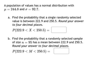 A population of values has a normal distribution with
μ
=
244.8 and σ = 92.7.
a. Find the probability that a single randomly selected
value is between 222.9 and 250.5. Round your answer
to four decimal places.
P(222.9 X < 250.5) =
=
b. Find the probability that a randomly selected sample
=
95 has a mean between 222.9 and 250.5.
of size n
Round your answer to four decimal places.
P(222.9 <M< 250.5) =