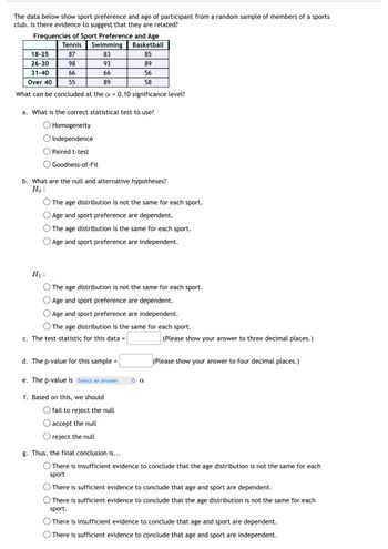The data below show sport preference and age of participant from a random sample of members of a sports
club. Is there evidence to suggest that they are related?
Frequencies of Sport Preference and Age
Tennis
Swimming
Basketball
18-25
87
83
85
26-30
98
93
89
31-40
66
66
56
Over 40
55
89
58
What can be concluded at the a = 0.10 significance level?
a. What is the correct statistical test to use?
Homogeneity
Independence
Paired t-test
Goodness-of-Fit
b. What are the null and alternative hypotheses?
Ho
The age distribution is not the same for each sport.
Age and sport preference are dependent.
The age distribution is the same for each sport.
O Age and sport preference are independent.
H₁:
The age distribution is not the same for each sport.
Age and sport preference are dependent.
Age and sport preference are independent.
The age distribution is the same for each sport.
c. The test-statistic for this data =
d. The p-value for this sample =
e. The p-value is Select an answer
α
(Please show your answer to three decimal places.)
(Please show your answer to four decimal places.)
f. Based on this, we should
fail to reject the null
accept the null
reject the null
g. Thus, the final conclusion is...
There is insufficient evidence to conclude that the age distribution is not the same for each
sport
There is sufficient evidence to conclude that age and sport are dependent.
There is sufficient evidence to conclude that the age distribution is not the same for each
sport.
There is insufficient evidence to conclude that age and sport are dependent.
There is sufficient evidence to conclude that age and sport are independent.