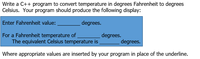 Write a C++ program to convert temperature in degrees Fahrenheit to degrees
Celsius. Your program should produce the following display:
Enter Fahrenheit value:
degrees.
For a Fahrenheit temperature of
degrees.
The equivalent Celsius temperature is
degrees.
Where appropriate values are inserted by your program in place of the underline.