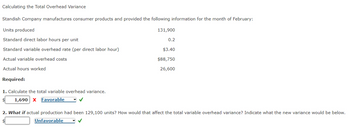 Calculating the Total Overhead Variance
Standish Company manufactures consumer products and provided the following information for the month of February:
Units produced
Standard direct labor hours per unit
Standard variable overhead rate (per direct labor hour)
Actual variable overhead costs
Actual hours worked
Required:
1. Calculate the total variable overhead variance.
1,690 X Favorable
✓
131,900
0.2
$3.40
$88,750
26,600
2. What if actual production had been 129,100 units? How would that affect the total variable overhead variance? Indicate what the new variance would be below.
Unfavorable