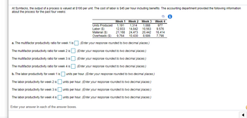 At Symtecks, the output of a process is valued at $100 per unit. The cost of labor is $45 per hour including benefits. The accounting department provided the following information
about the process for the past four weeks:
Week 1 Week 2 Week 3 Week 4
1,191 1.314 1,088
14.842 10,563
Units Produced
Labor (S)
12,933
Material ($)
21,168
24,473 20,442
Overheads ($) 9,764 10,430 8.686
a. The multifactor productivity ratio for week 1 is. (Enter your response rounded to two decimal places.)
The multifactor productivity ratio for week 2 is. (Enter your response rounded to two decimal places.)
The multifactor productivity ratio for week 3 is. (Enter your response rounded to two decimal places.)
The multifactor productivity ratio for week 4 is. (Enter your response rounded to two decimal places.)
b. The labor productivity for week 1 is units per hour. (Enter your response rounded to two decimal places.)
The labor productivity for week 2 is units per hour. (Enter your response rounded to two decimal places.)
The labor productivity for week 3 is
The labor productivity for week 4 is
units per hour. (Enter your response rounded to two decimal places.)
units per hour. (Enter your response rounded to two decimal places.)
Enter your answer in each of the answer boxes.
977
9,576
18,414
7,798