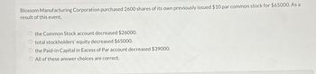 Blossom Manufacturing Corporation purchased 2600 shares of its own previously issued $10 par common stock for $65000. As a
result of this event,
the Common Stock account decreased $26000.
O total stockholders' equity decreased $65000.
the Paid-in Capital in Excess of Par account decreased $39000.
All of these answer choices are correct.