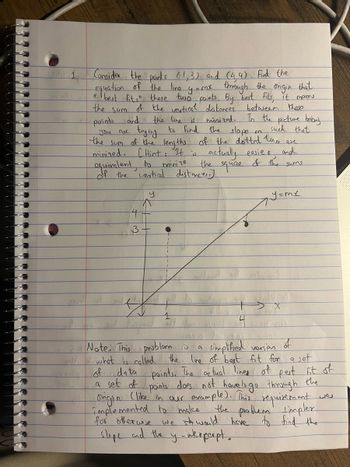 the
Sum
Consider the points (1,3) and (4,4). Find the
equation of the line y = mx through the origin that
" best fits" these two points. By best fits, it means
of the vertical distances between there.
and the line is minized. In the picture bebuy
the slope
the sum of the lengths of the dotted lines are
minized. (Hint: It is actually easier
points
you are
such that
trying to find
and
equivalent
minize
the
of the
do
of the vertical distances.)
square
3
y
1
M
sums
y=mx
Jespost
Note: This problem is
what is called
a
simplified version of
the line of best fit for a set
data points. The actual lines of pest fit of
a set of points does not have to go through the
origin (like in our example). This requirement
implemented to make the problem simplex
for otherwise we st would have to find the
slope and the ynkeperpt.
we