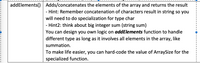 addElements() Adds/concatenates the elements of the array and returns the result
- Hint: Remember concatenation of characters result in string so you
will need to do specialization for type char
- Hint2: think about big integer sum (string sum)
You can design you own logic on addElements function to handle
different type as long as it involves all elements in the array, like
summation.
To make life easier, you can hard-code the value of ArraySize for the
specialized function.
