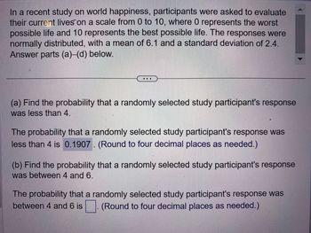 In a recent study on world happiness, participants were asked to evaluate
their current lives on a scale from 0 to 10, where 0 represents the worst
possible life and 10 represents the best possible life. The responses were
normally distributed, with a mean of 6.1 and a standard deviation of 2.4.
Answer parts (a)-(d) below.
(a) Find the probability that a randomly selected study participant's response
was less than 4.
The probability that a randomly selected study participant's response was
less than 4 is 0.1907. (Round to four decimal places as needed.)
(b) Find the probability that a randomly selected study participant's response
was between 4 and 6.
The probability that a randomly selected study participant's response was
between 4 and 6 is (Round to four decimal places as needed.)