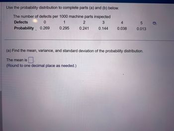 Use the probability distribution to complete parts (a) and (b) below.
The number of defects per 1000 machine parts inspected
Defects
0
1
2
3
Probability 0.269
0.295
0.241
0.144
4
0.038
5
0.013
(a) Find the mean, variance, and standard deviation of the probability distribution.
The mean is.
(Round to one decimal place as needed.)