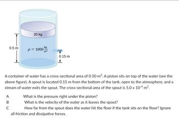 0.5 m
20 kg
A
B
C
kg
p= 1000-
T
0.15 m
A container of water has a cross-sectional area of 0.50 m². A piston sits on top of the water (see the
above figure). A spout is located 0.15 m from the bottom of the tank, open to the atmosphere, and a
stream of water exits the spout. The cross-sectional area of the spout is 5.0 x 10-4 m².
What is the pressure right under the piston?
What is the velocity of the water as it leaves the spout?
How far from the spout does the water hit the floor if the tank sits on the floor? Ignore
all friction and dissipative forces.