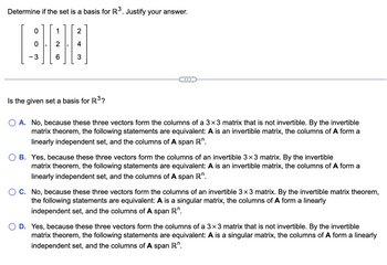 Determine if the set is a basis for R³. Justify your answer.
0
- 3
1
6
2
3
Is the given set a basis for R³?
O A. No, because these three vectors form the columns of a 3×3 matrix that is not invertible. By the invertible
matrix theorem, the following statements are equivalent: A is an invertible matrix, the columns of A form a
linearly independent set, and the columns of A span Rn.
B. Yes, because these three vectors form the columns of an invertible 3×3 matrix. By the invertible
matrix theorem, the following statements are equivalent: A is an invertible matrix, the columns of A form a
linearly independent set, and the columns of A span Rº.
O C. No, because these three vectors form the columns of an invertible 3×3 matrix. By the invertible matrix theorem,
the following statements are equivalent: A is a singular matrix, the columns of A form a linearly
independent set, and the columns of A span Rn.
D. Yes, because these three vectors form the columns of a 3×3 matrix that is not invertible. By the invertible
matrix theorem, the following statements are equivalent: A is a singular matrix, the columns of A form a linearly
independent set, and the columns of A span Rn.