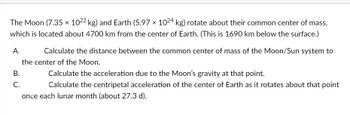 The Moon (7.35 x 1022 kg) and Earth (5.97 x 1024 kg) rotate about their common center of mass,
which is located about 4700 km from the center of Earth. (This is 1690 km below the surface.)
A.
Calculate the distance between the common center of mass of the Moon/Sun system to
the center of the Moon.
B.
C.
Calculate the acceleration due to the Moon's gravity at that point.
Calculate the centripetal acceleration of the center of Earth as it rotates about that point
once each lunar month (about 27.3 d).