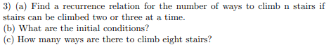 3) (a) Find a recurrence relation for the number of ways to climb n stairs if
stairs can be climbed two or three at a time.
(b) What are the initial conditions?
(c) ow many ways are there to climb eight stairs?
