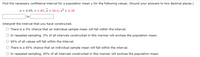 **Finding the Confidence Interval for a Population Mean**

In this example, we are tasked with finding the confidence interval for a population mean \( \mu \) using the given values and to interpret the interval accurately. The specific values provided are:

- Significance level (\( \alpha \)): 0.05
- Sample size (\( n \)): 85
- Sample mean (\( \bar{x} \)): 66.6
- Sample variance (\( s^2 \)): 2.38

**Steps:**

1. **Calculate the Confidence Interval:**
   - Determine the confidence level, which is \( 1 - \alpha = 0.95 \) or 95%.
   - Use the given sample size, mean, and variance to find the confidence interval bounds.
   - Round your answers to two decimal places.

2. **Interpret the Interval:**

   The correct interpretation of the constructed confidence interval should be chosen from the following options:

   - There is a 5% chance that an individual sample mean will fall within the interval.
   - In repeated sampling, 5% of all intervals constructed in this manner will enclose the population mean.
   - 95% of all values will fall within the interval.
   - There is a 95% chance that an individual sample mean will fall within the interval.
   - In repeated sampling, 95% of all intervals constructed in this manner will enclose the population mean.

**Explanation:**

Confidence intervals provide a range within which we expect the true population parameter to lie. It is a reflection of statistical confidence based on sample data, without guaranteeing the parameter's location within that range for a single interval but rather across many different samples and intervals.


