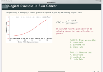 9:13 PM Tue Oct 18
12iological Example 1: Skin Cancer
The probability of developing a tumour given solar exposure is given by the following 'logistic' curve:
Probability of a Tumor
1.0
0.8
0.6
0.4
0.2
O
O OO
0 000 BO BO COO
0.00 OOO OOO ∞∞ 0
0.0
0.2
888
ܘ ܘܘ ܗܘ ܂ܘ ܘ ܣ܂ ܘ
0.4
Duration of Solar Exposure (normalized)
0.6
files.canvas.sfu.ca
0.8
O O
-Tumor
No Tumor
1.0
P(x)
=
−2+x+3x²
x 2
1+e-2+x+3x²
e
B. At what rate the probability of de-
veloping cancer increase with solar ex-
posure
Poll 2.1: First, we use the:
A. power rule
B. quotient rule
C. chain Rule
Poll 2.2: Next we use:
A. power rule
B. quotient rule
C. chain Rule
74%
12/18