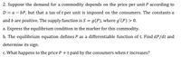 2. Suppose the demand for a commodity depends on the price per unit P according to
D = a – bP, but that a tax of t per unit is imposed on the consumers. The constants a
and b are positive. The supply function is S = g(P), where g'(P) > 0.
a. Express the equilibrium condition in the marker for this commodity.
b. The equilibrium equation defines P as a differentiable function of t. Find dP/dt and
determine its sign.
c. What happens to the price P +t paid by the consumers when t increases?
