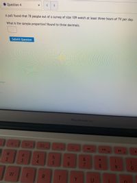 <>
Question 4
A poll found that 78 people out of a survey of size 109 watch at least three hours of TV per day.
What is the sample proportion? Round to three decimals.
Submit Question
octor
MacBook Air
00
F3
100
G00
F4
F1
F2
FS
F6
F7
F8B
F9
24
4.
&
3
8.
W
Y
91
<6
5
